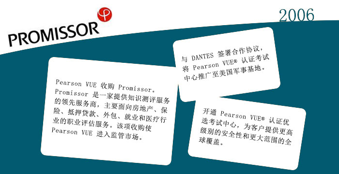2006: Pearson VUE 收购 Promissor。Promissor 是一家提供知识测评服务的领先服务商，主要面向房地产、保险、抵押贷款、外包、就业和医疗行业的职业评估服务。该项收购使 Pearson VUE 进入监管市场。与 DANTES 签署合作协议，将 Pearson VUE® 认证考试中心推广至美国军事基地。开通 Pearson VUE® 认证优选考试中心，为客户提供更高级别的安全性和更大范围的全球覆盖。